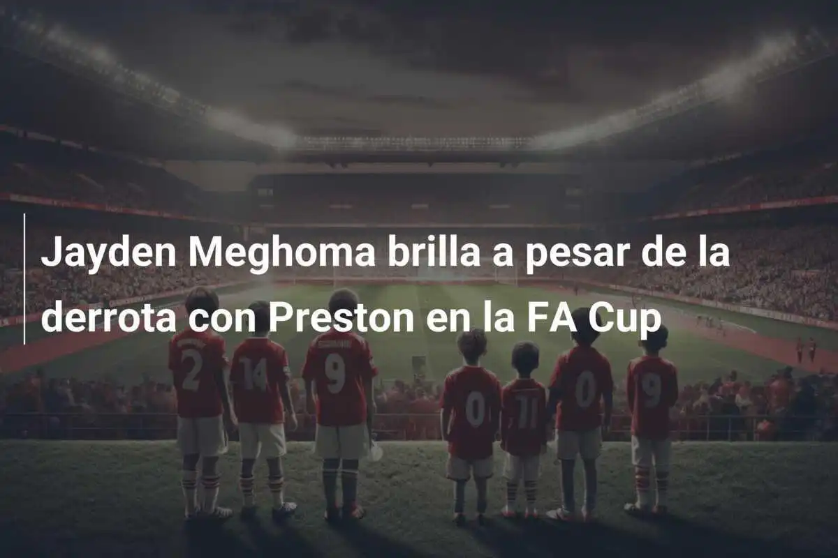 Jayden Meghoma brilla a pesar de la derrota con Preston en la FA Cup