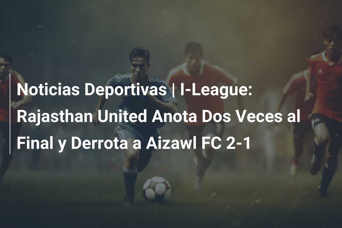 Noticias Deportivas | I-League: Rajasthan United Anota Dos Veces al Final y Derrota a Aizawl FC 2-1