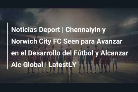Noticias Deport | Chennaiyin y Norwich City FC Seen para Avanzar en el Desarrollo del Fútbol y Alcanzar Alc Global | LatestLY