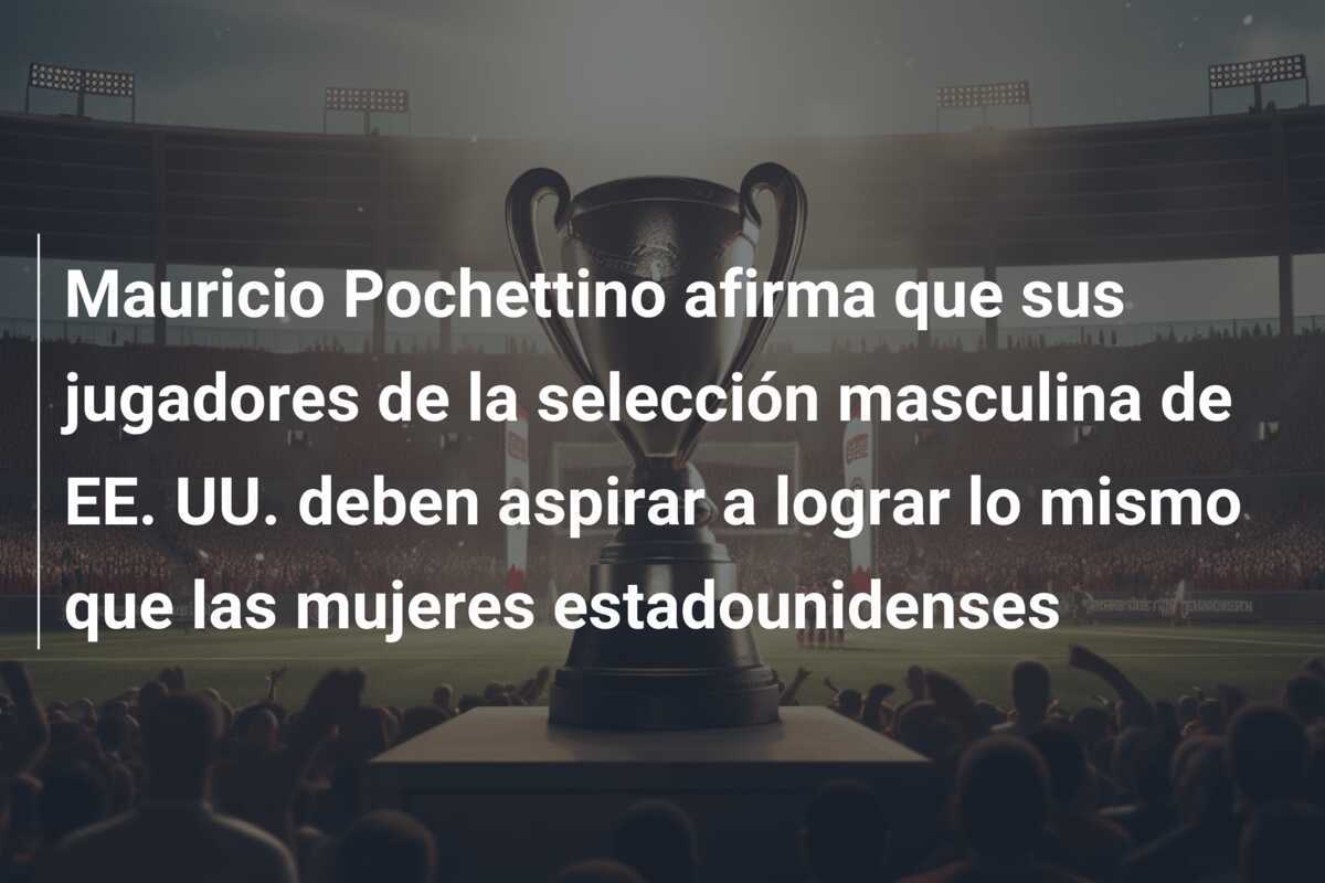 Mauricio Pochettino afirma que sus jugadores de la selección masculina de EE. UU. deben aspirar a lograr lo mismo que las mujeres estadounidenses