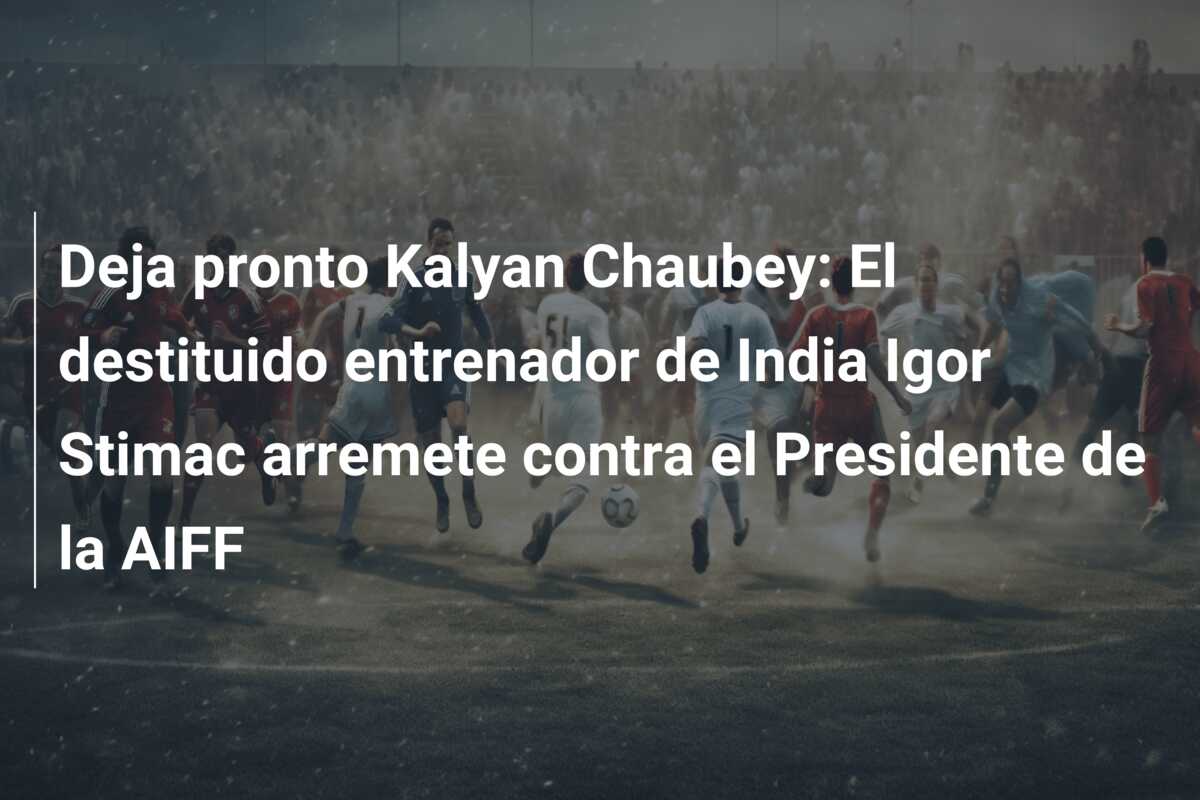 Deja pronto Kalyan Chaubey: El destituido entrenador de India Igor Stimac arremete contra el Presidente de la AIFF