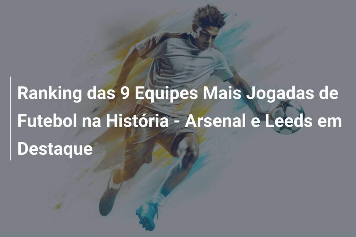 Ranking das 9 Equipes Mais Jogadas de Futebol na História - Arsenal e Leeds em Destaque