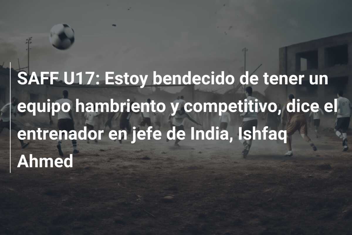 SAFF U17: Estoy bendecido de tener un equipo hambriento y competitivo, dice el entrenador en jefe de India, Ishfaq Ahmed