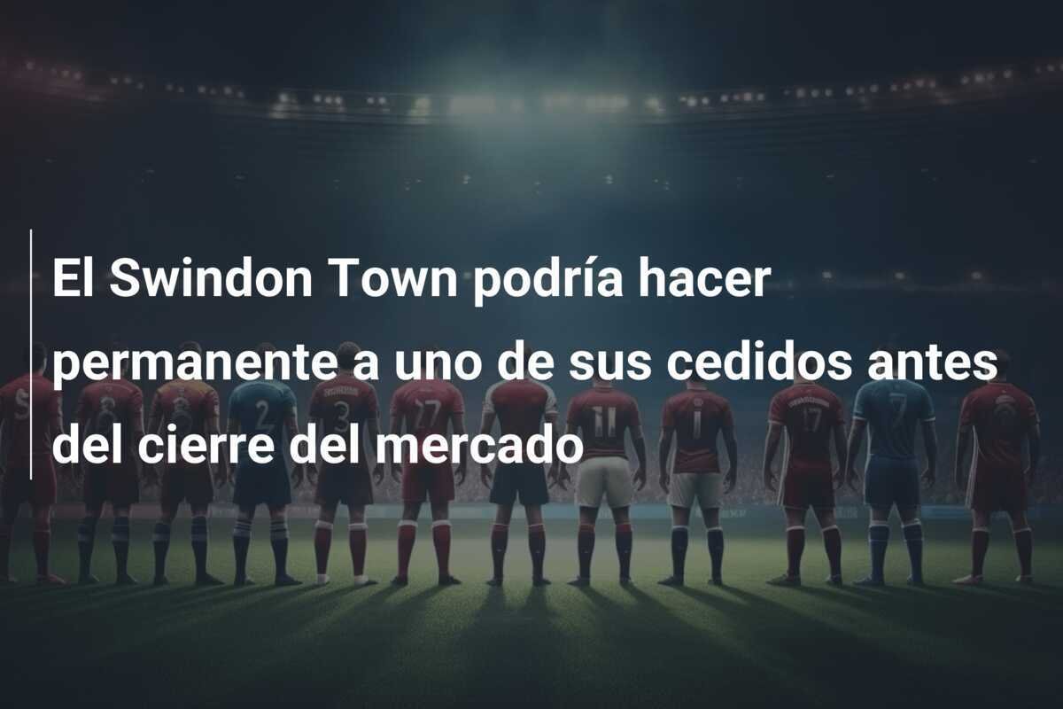 El Swindon Town podría hacer permanente a uno de sus cedidos antes del cierre del mercado
