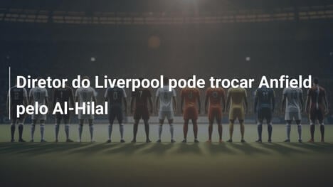 Diretor do Liverpool pode trocar Anfield pelo Al-Hilal