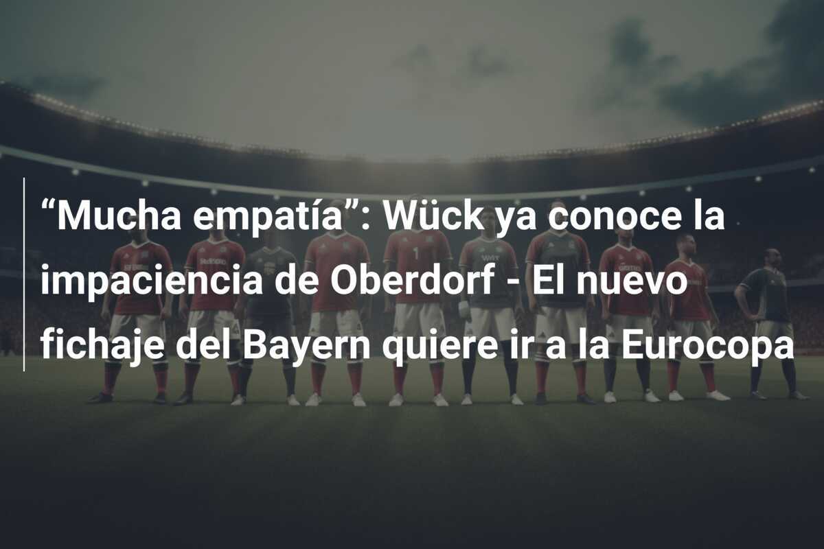 “Mucha empatía”: Wück ya conoce la impaciencia de Oberdorf - El nuevo fichaje del Bayern quiere ir a la Eurocopa
