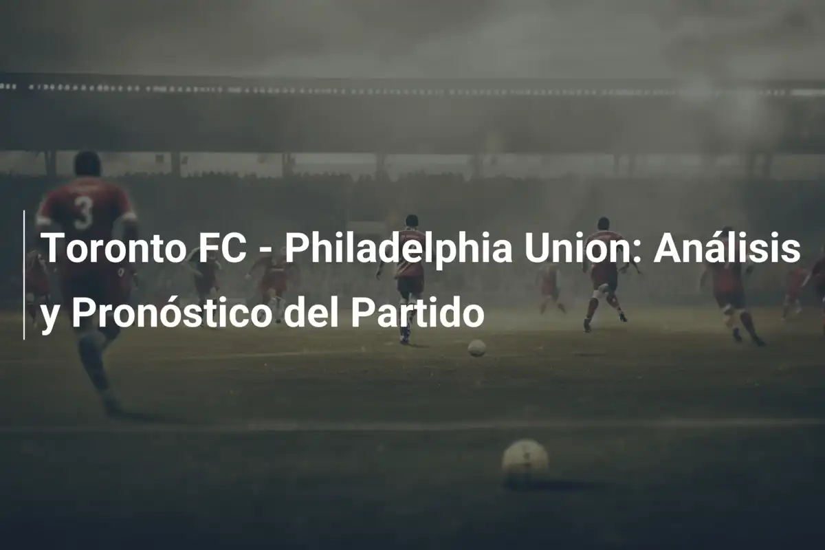 Toronto FC - Philadelphia Union: Análisis y Pronóstico del Partido