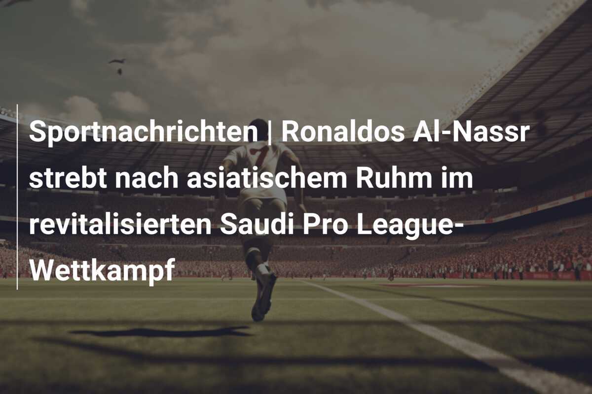 Sportnachrichten | Ronaldos Al-Nassr strebt nach asiatischem Ruhm im revitalisierten Saudi Pro League-Wettkampf