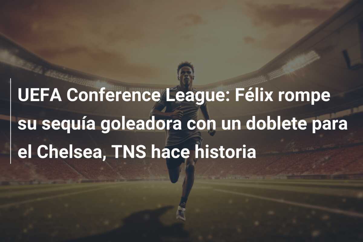 UEFA Conference League: Félix rompe su sequía goleadora con un doblete para el Chelsea, TNS hace historia
