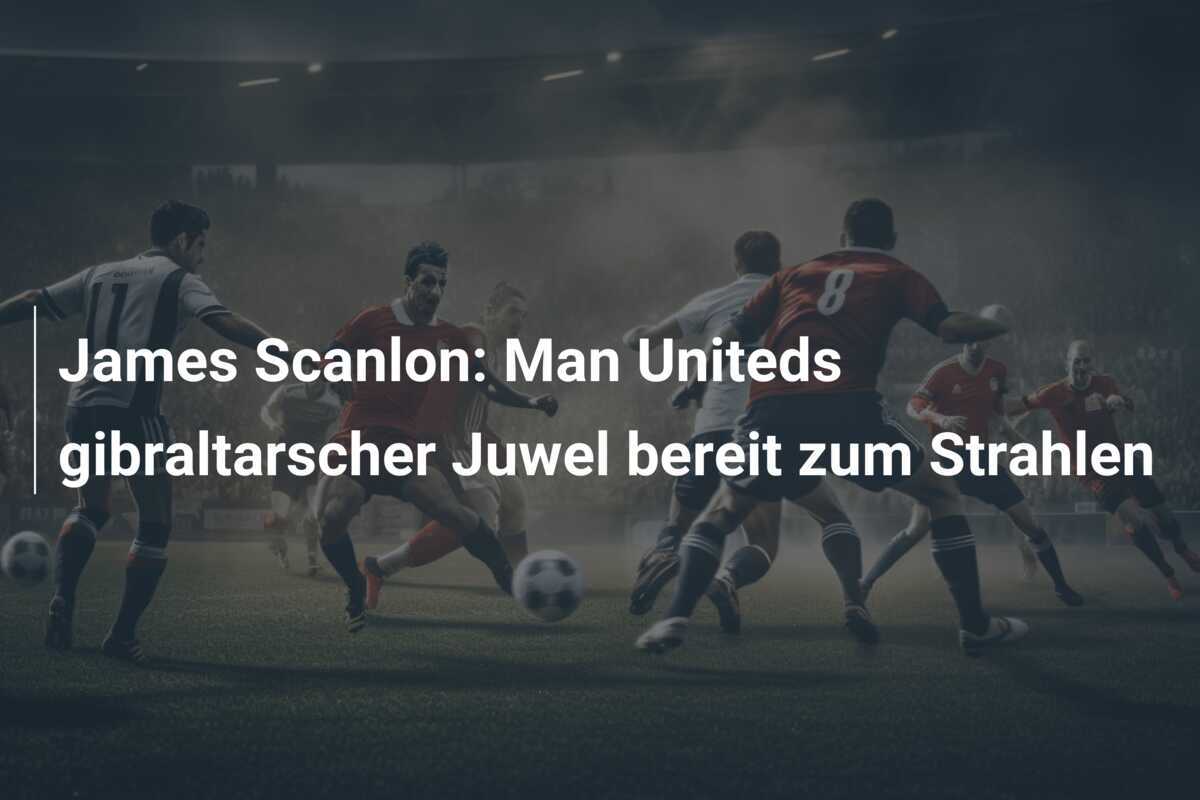 James Scanlon: Man Uniteds gibraltarscher Juwel bereit zum Strahlen