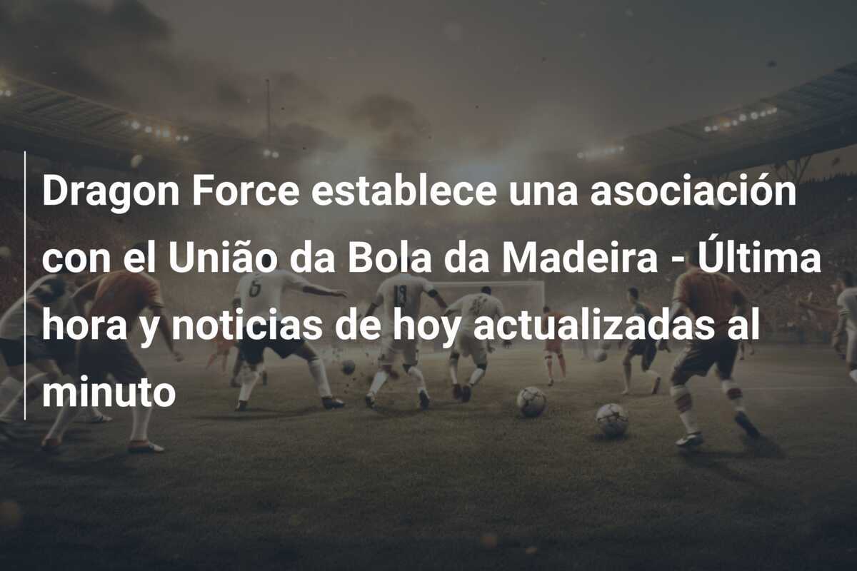 Dragon Force establece una asociación con el União da Bola da Madeira - Última hora y noticias de hoy actualizadas al minuto