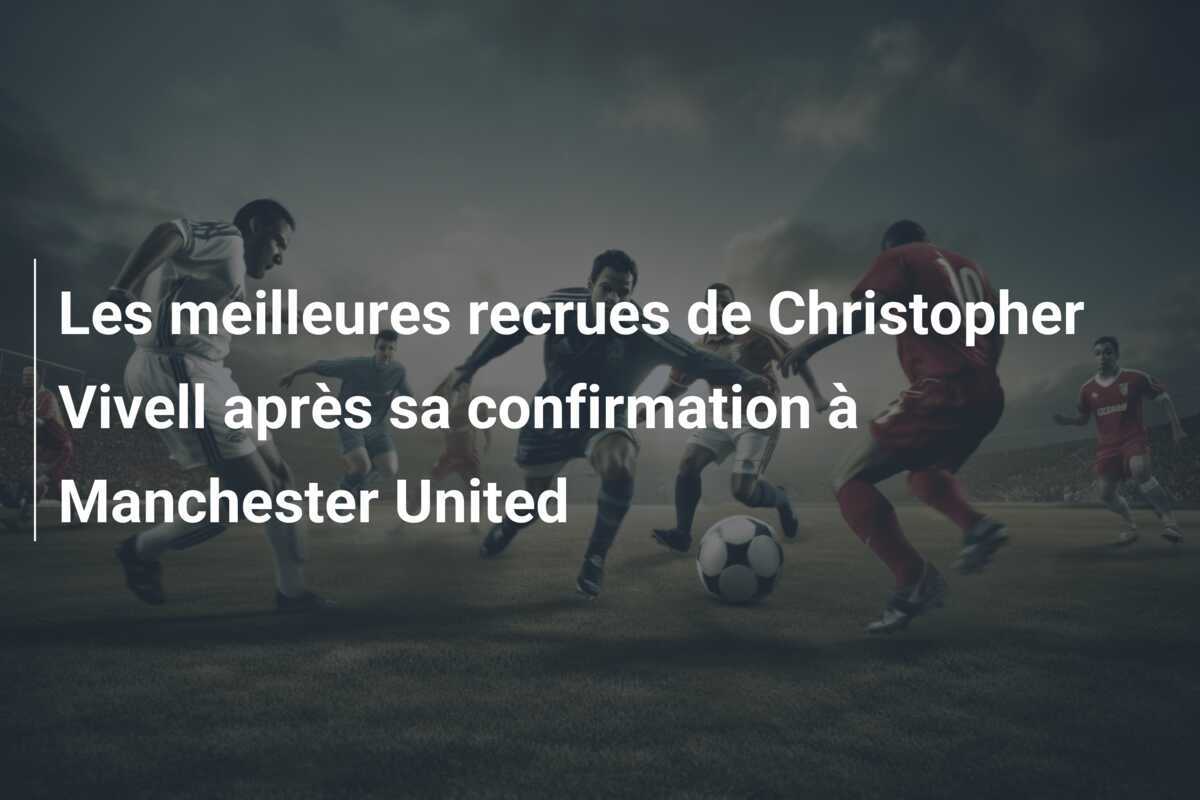 Les meilleures recrues de Christopher Vivell après sa confirmation à Manchester United