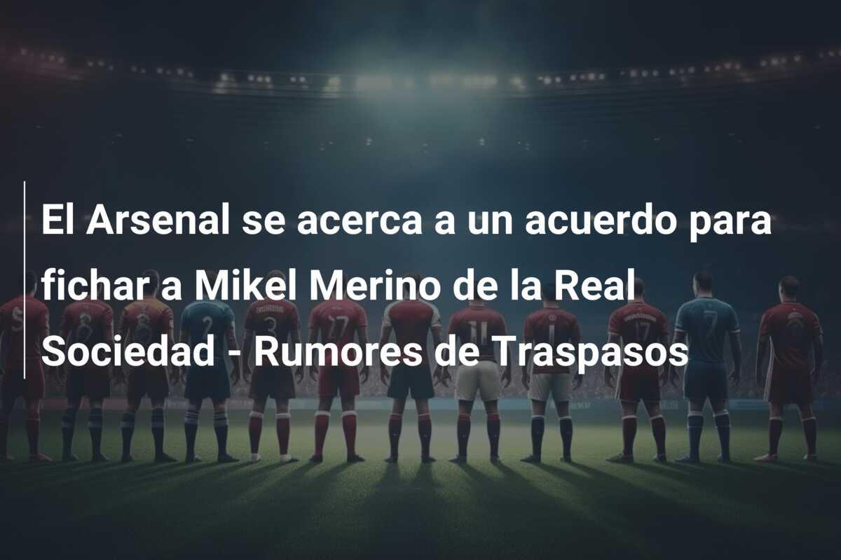 El Arsenal se acerca a un acuerdo para fichar a Mikel Merino de la Real Sociedad – Rumores de Traspasos