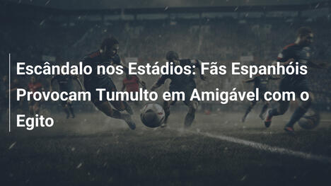 Escândalo nos Estádios: Fãs Espanhóis Provocam Tumulto em Amigável com o Egito