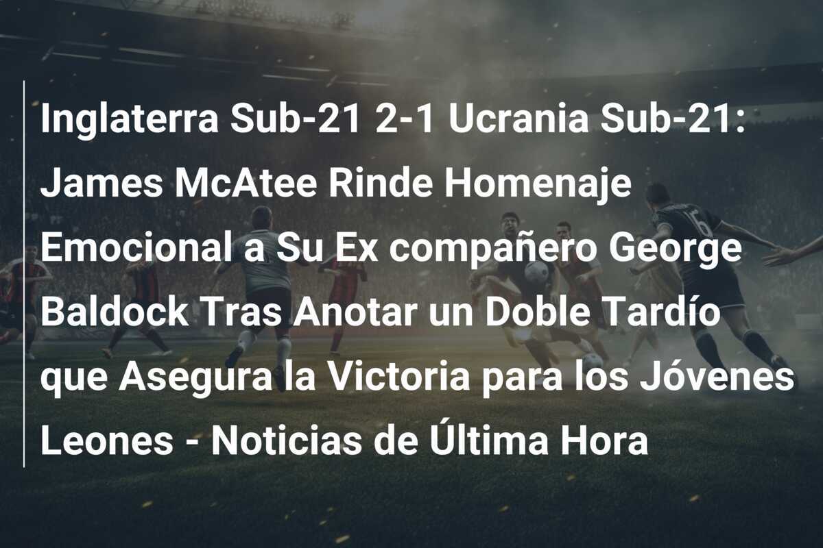 Inglaterra Sub-21 2-1 Ucrania Sub-21: James McAtee Rinde Homenaje Emocional a Su Ex compañero George Baldock Tras Anotar un Doble Tardío que Asegura la Victoria para los Jóvenes Leones - Noticias de Última Hora