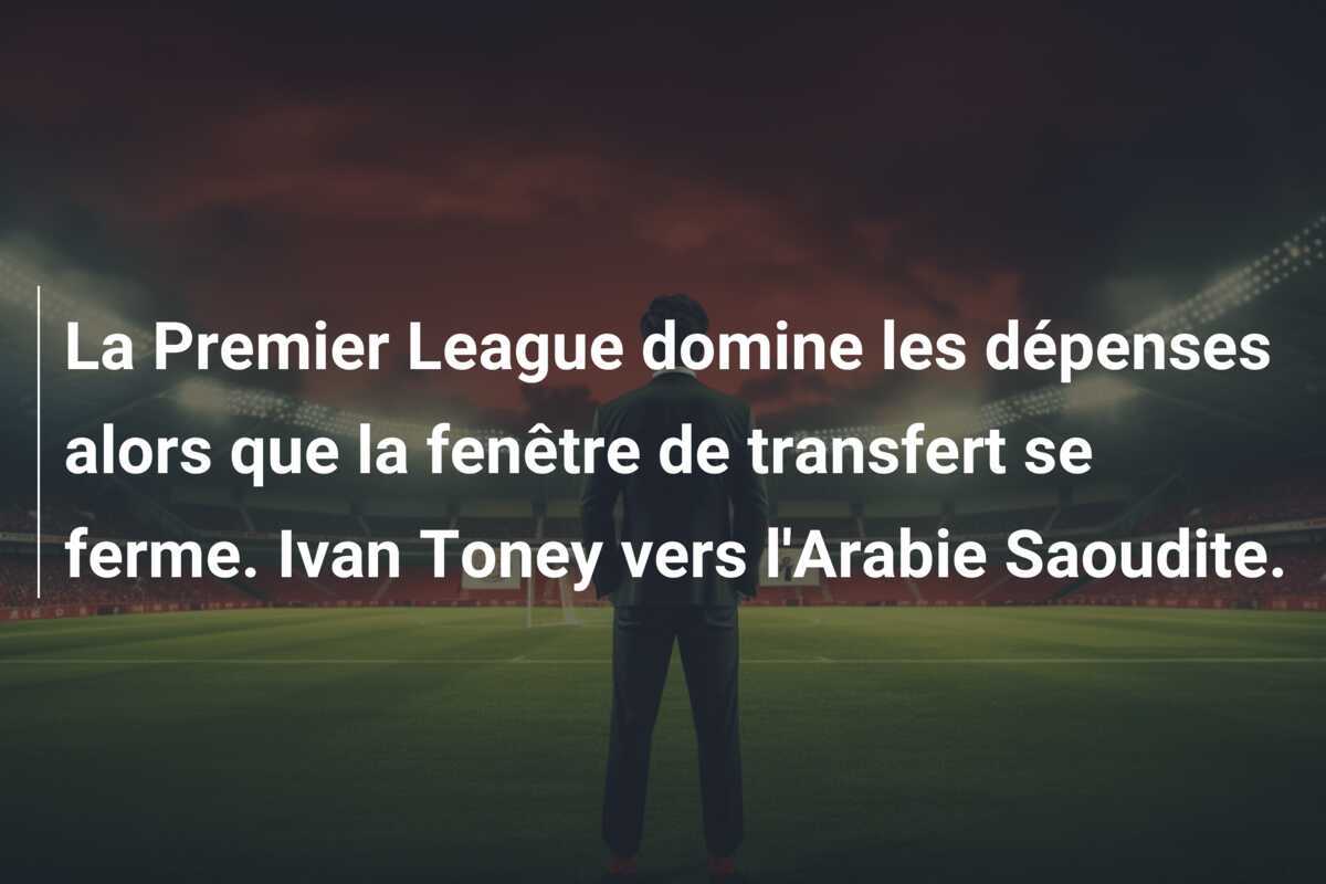 La Premier League domine les dépenses alors que la fenêtre de transfert se ferme. Ivan Toney vers l’Arabie Saoudite.