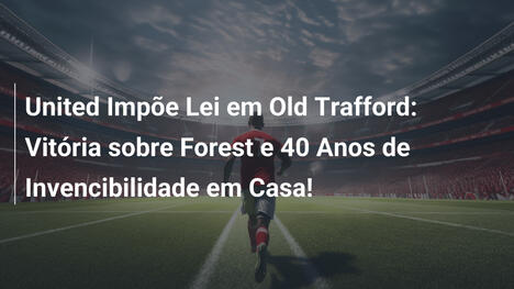 United Impõe Lei em Old Trafford: Vitória sobre Forest e 40 Anos de Invencibilidade em Casa!