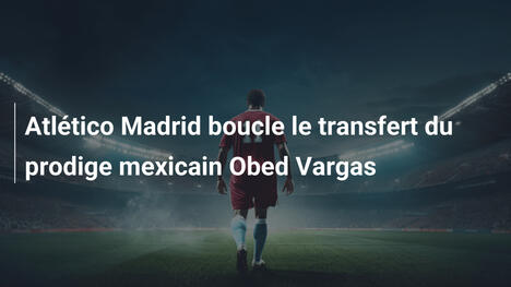 Atlético Madrid boucle le transfert du prodige mexicain Obed Vargas