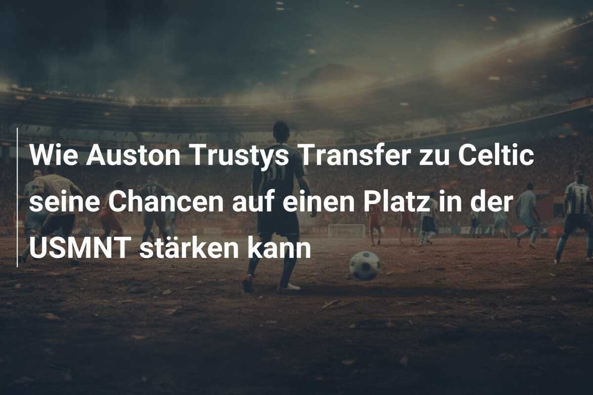 Wie Auston Trustys Transfer zu Celtic seine Chancen auf einen Platz in der USMNT stärken kann