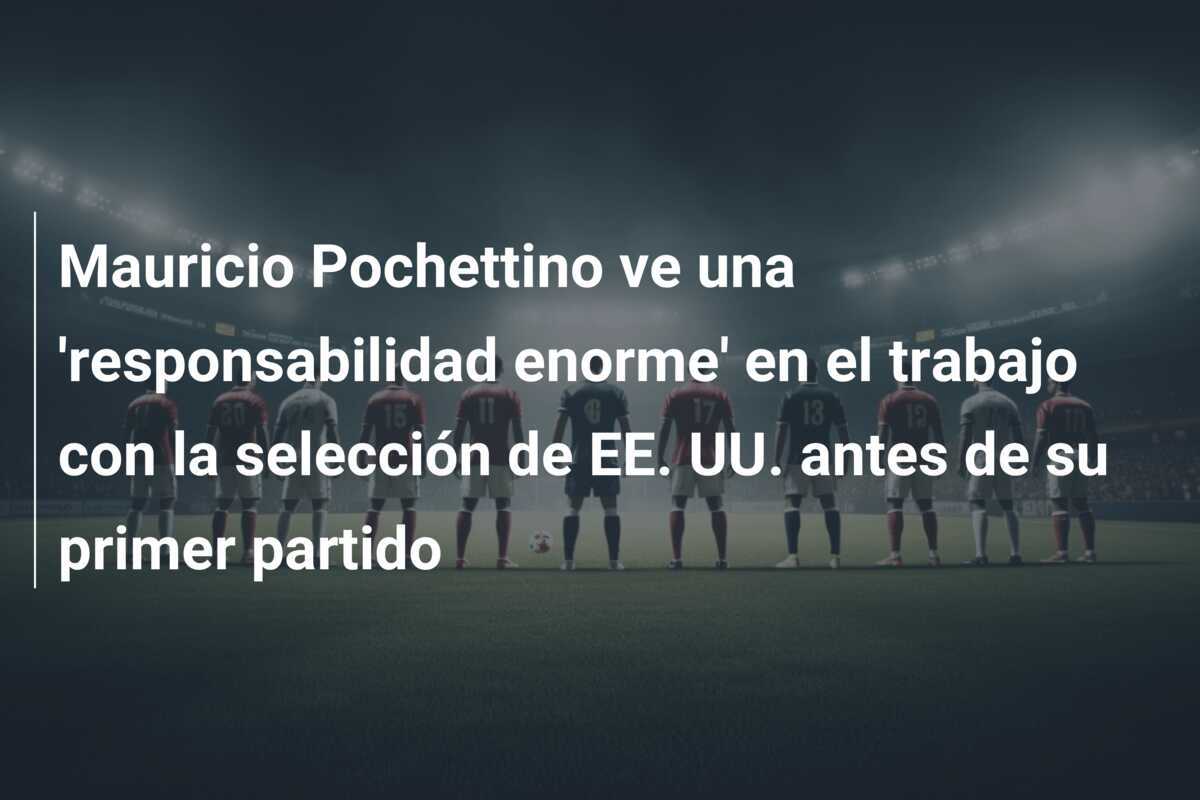 Mauricio Pochettino ve una 'responsabilidad enorme' en el trabajo con la selección de EE. UU. antes de su primer partido