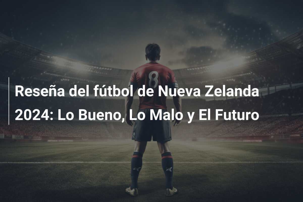Reseña del fútbol de Nueva Zelanda 2024: Lo Bueno, Lo Malo y El Futuro