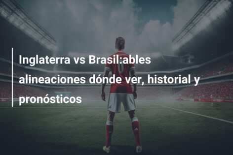 Inglaterra vs Brasil:ables alineaciones dónde ver, historial y pronósticos