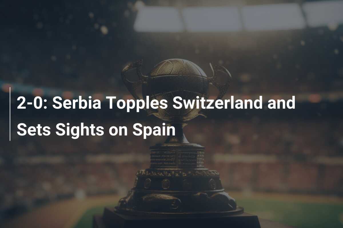 2-0: Serbia învinge Elveția și își îndreaptă privirea spre Spania