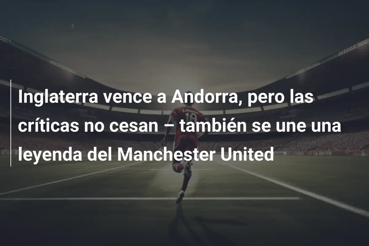 Inglaterra vence a Andorra, pero las críticas no cesan – también se une una leyenda del Manchester United