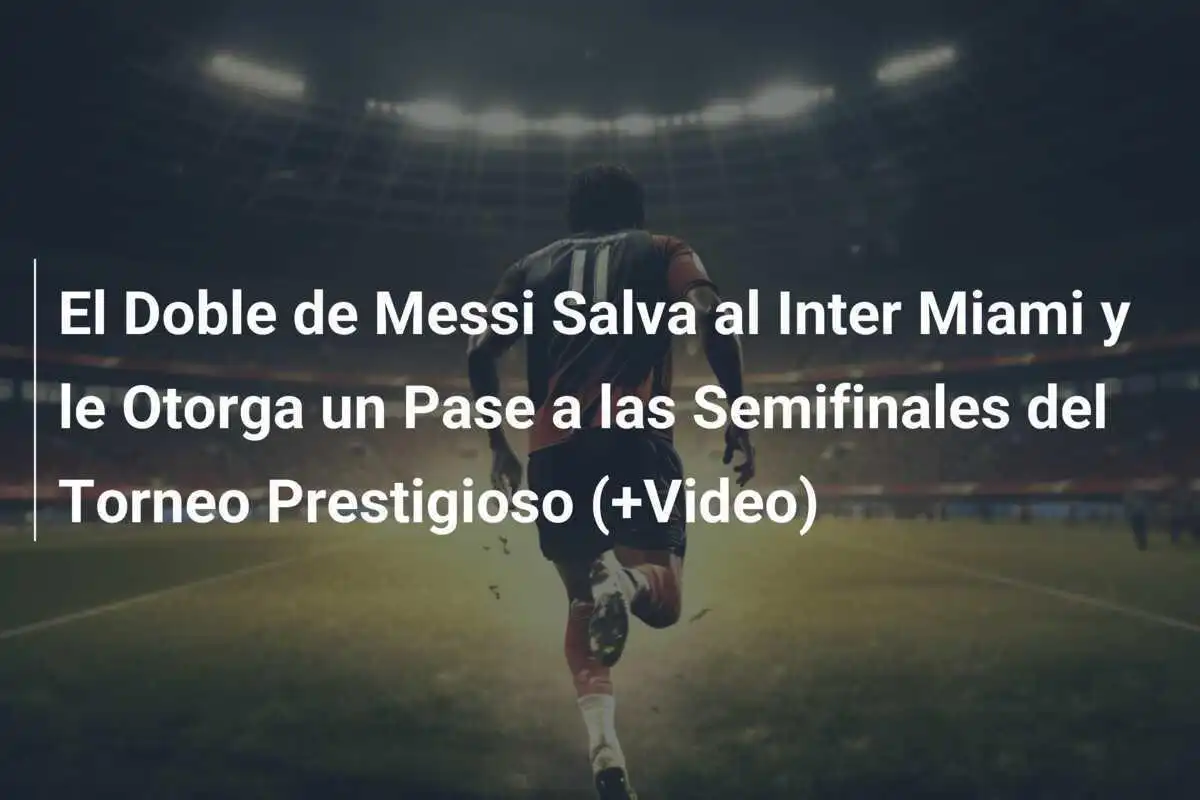 El Doble de Messi Salva al Inter Miami y le Otorga un Pase a las Semifinales del Torneo Prestigioso (+Video)