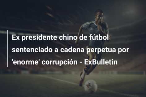 Ex presidente chino de fútbol sentenciado a cadena perpetua por ‘enorme’ corrupción – ExBulletin