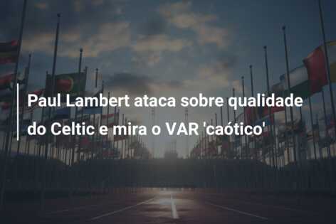 Paul Lambert ataca sobre qualidade do Celtic e mira o VAR ‘caótico’