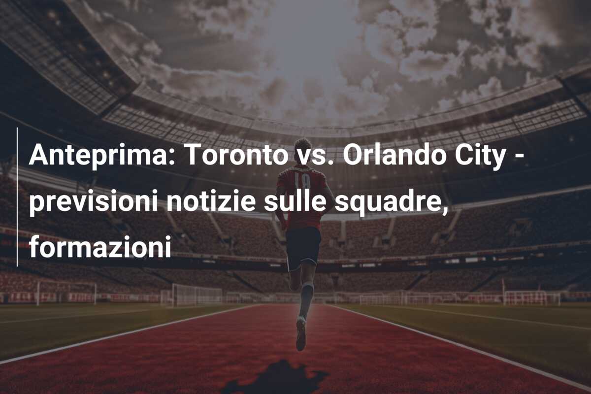 Anteprima: Toronto vs. Orlando City – previsioni notizie sulle squadre, formazioni