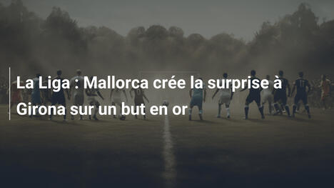 La Liga : Mallorca crée la surprise à Girona sur un but en or