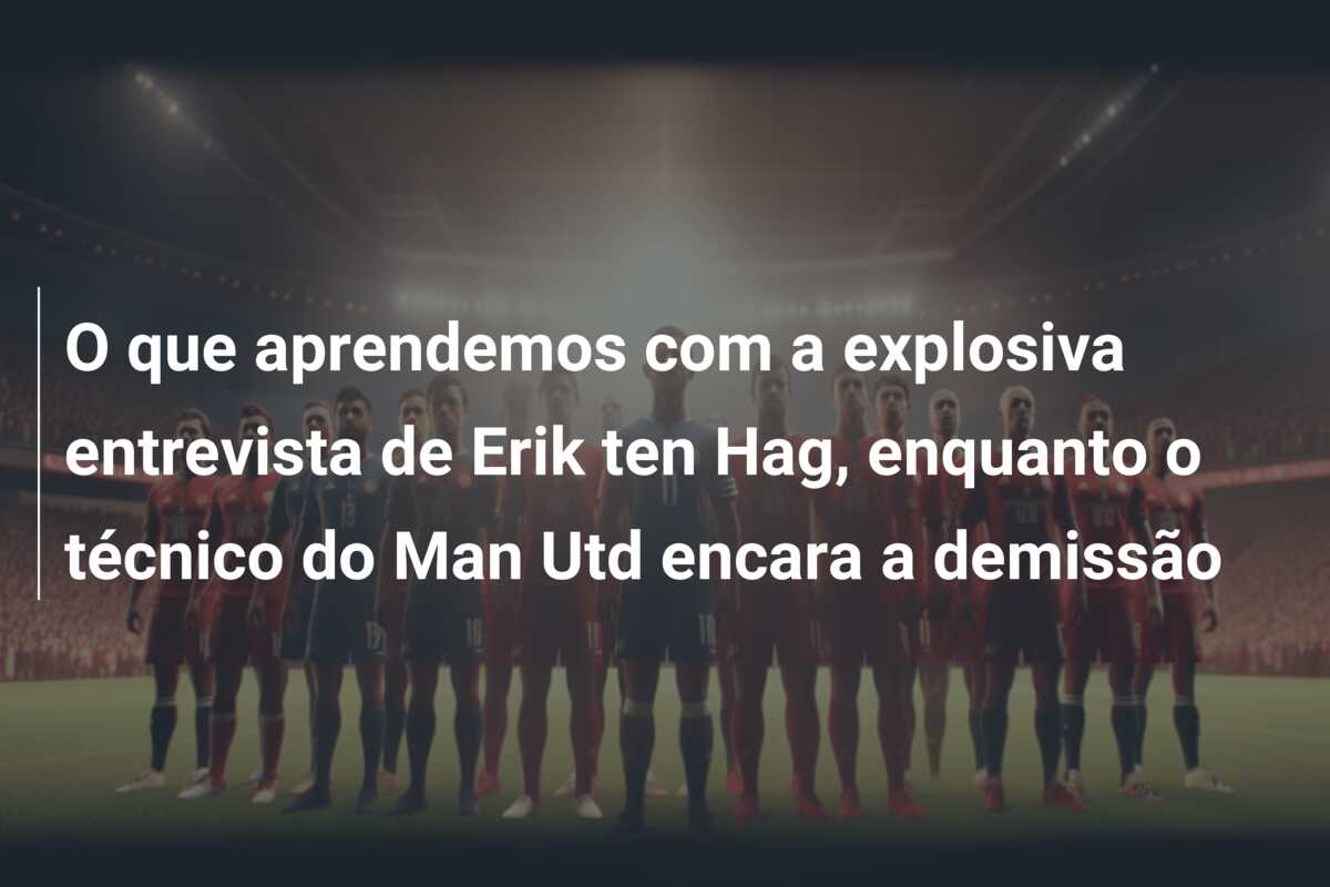 O que aprendemos com a explosiva entrevista de Erik ten Hag, enquanto o técnico do Man Utd encara a demissão