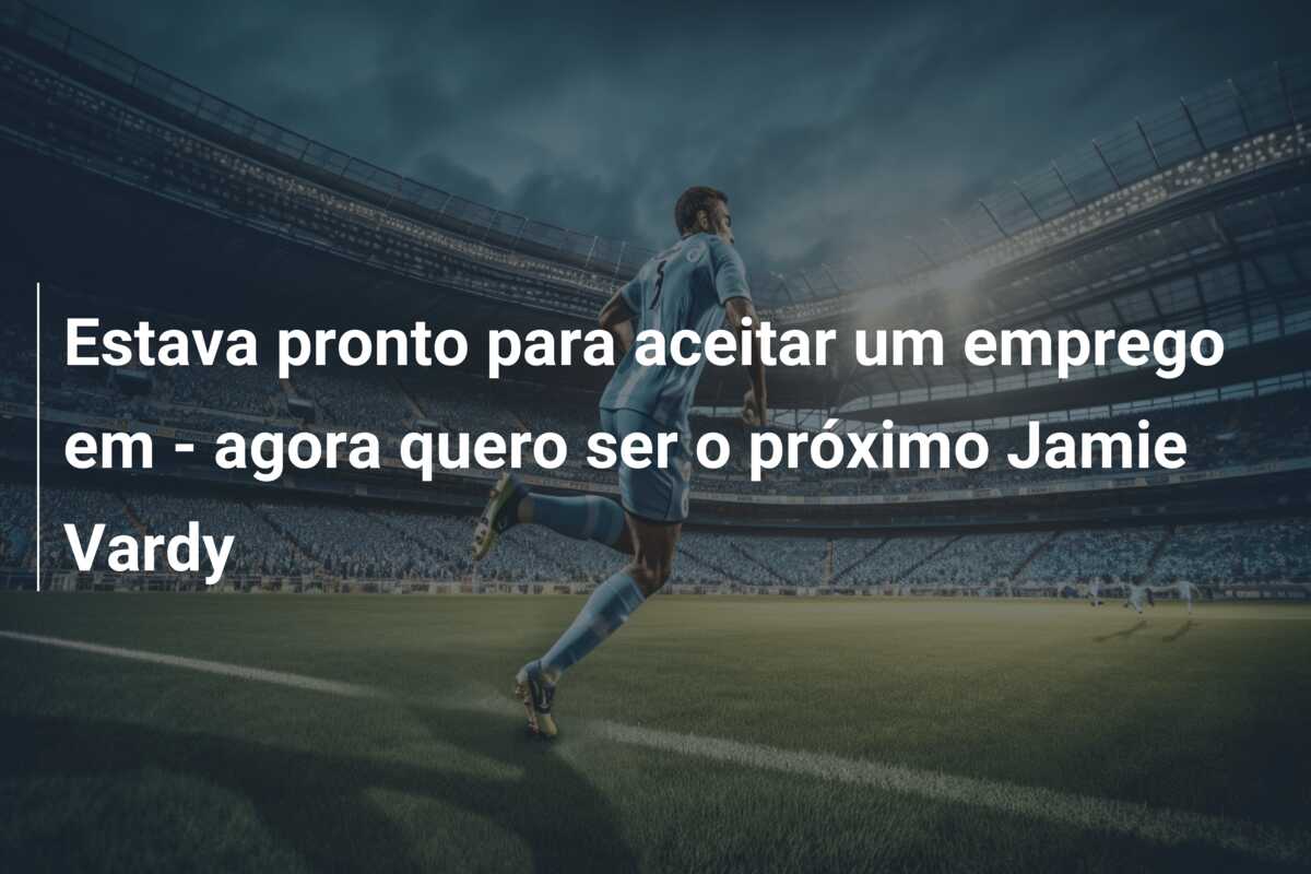 Estava pronto para aceitar um emprego em – agora quero ser o próximo Jamie Vardy