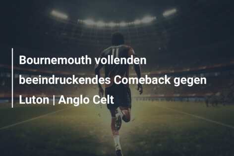 Bournemouth vollenden beeindruckendes Comeback gegen Luton | Anglo Celt