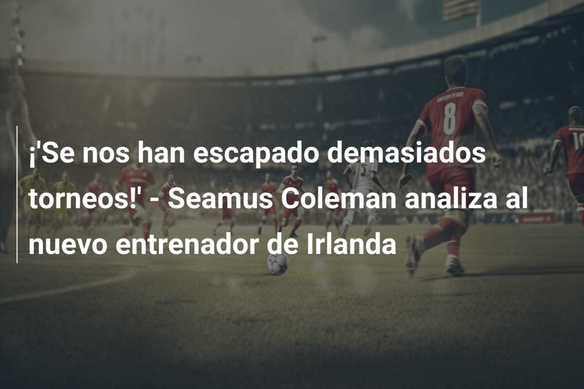 ¡’Se nos han escapado demasiados torneos!’ – Seamus Coleman analiza al nuevo entrenador de Irlanda