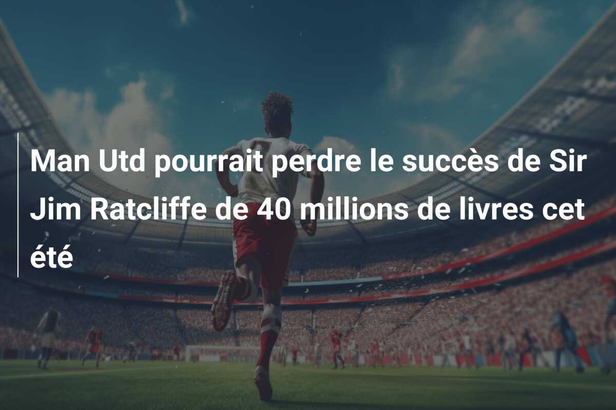 Man Utd pourrait perdre le succès de Sir Jim Ratcliffe de 40 millions de livres cet été