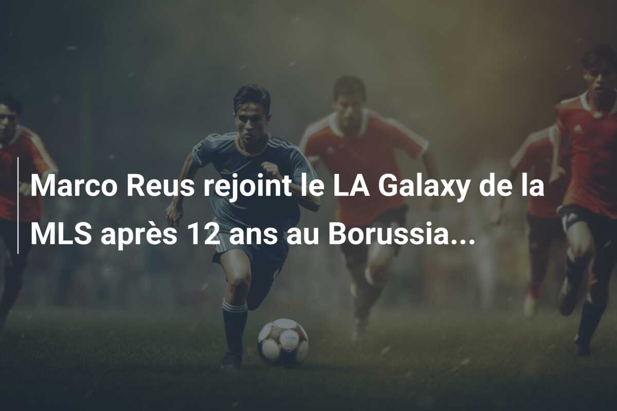 Marco Reus rejoint le LA Galaxy de la MLS après 12 ans au Borussia…