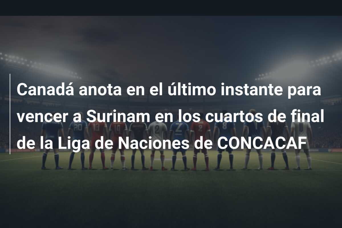 Canadá anota en el último instante para vencer a Surinam en los cuartos de final de la Liga de Naciones de CONCACAF