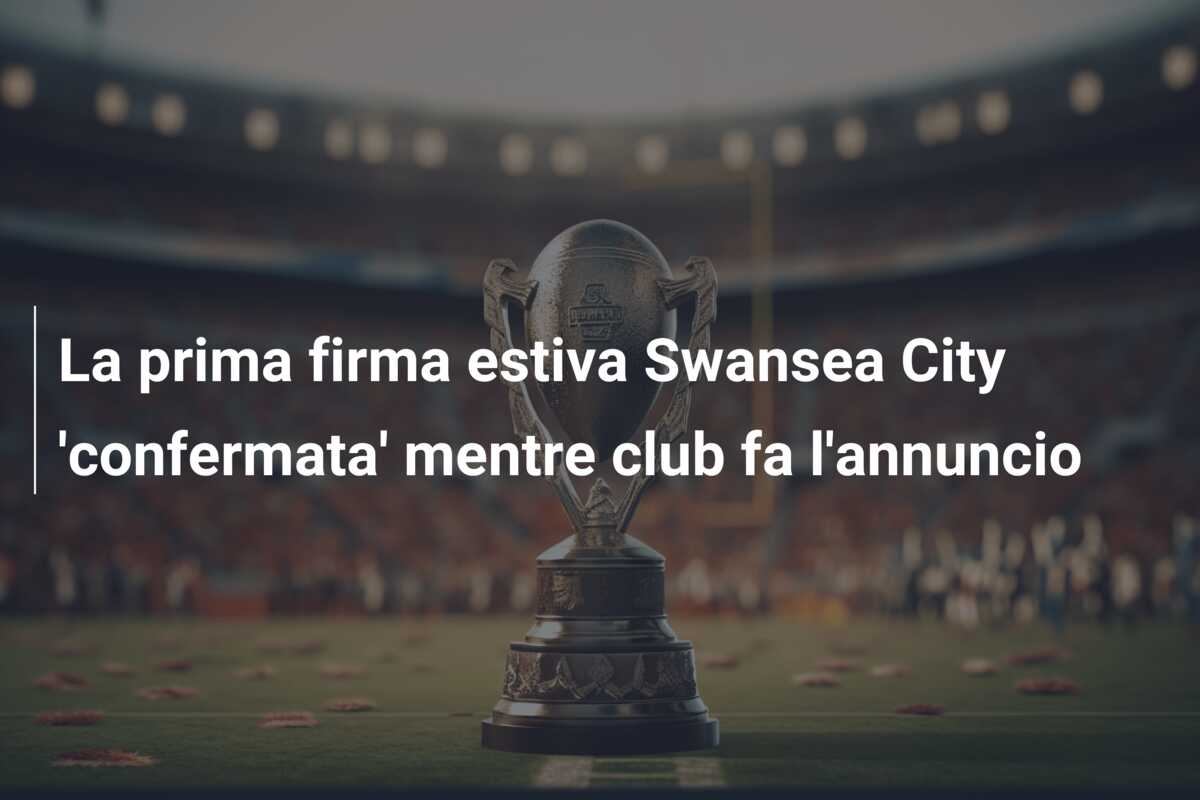 La prima firma estiva Swansea City ‘confermata’ mentre club fa l’annuncio