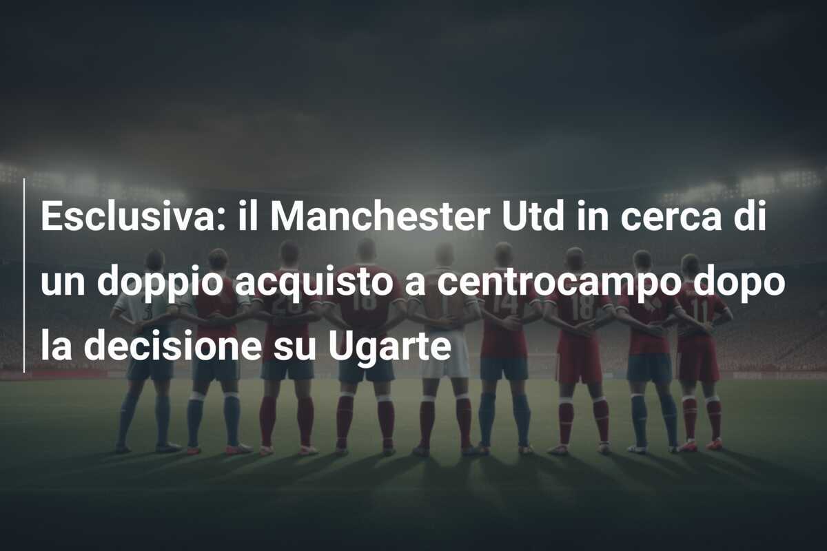 Esclusiva: il Manchester Utd in cerca di un doppio acquisto a centrocampo dopo la decisione su Ugarte