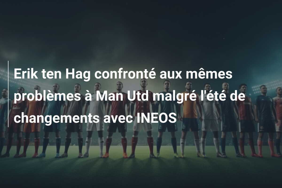 Erik ten Hag confronté aux mêmes problèmes à Man Utd malgré l’été de changements avec INEOS