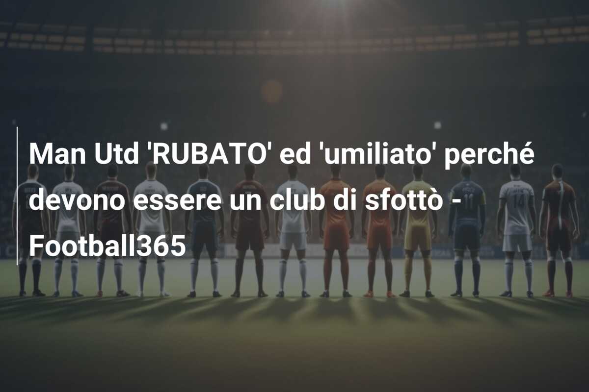 Man Utd ‘RUBATO’ ed ‘umiliato’ perché devono essere un club di sfottò – Football365