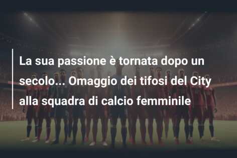 La sua passione è tornata dopo un secolo… Omaggio dei tifosi del City alla squadra di calcio femminile