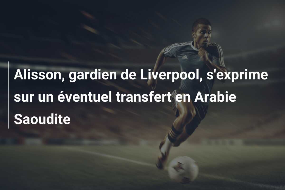 Alisson, gardien de Liverpool, s’exprime sur un éventuel transfert en Arabie Saoudite