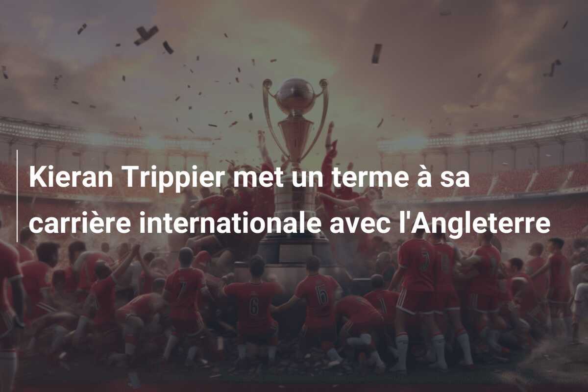 Kieran Trippier met un terme à sa carrière internationale avec l’Angleterre