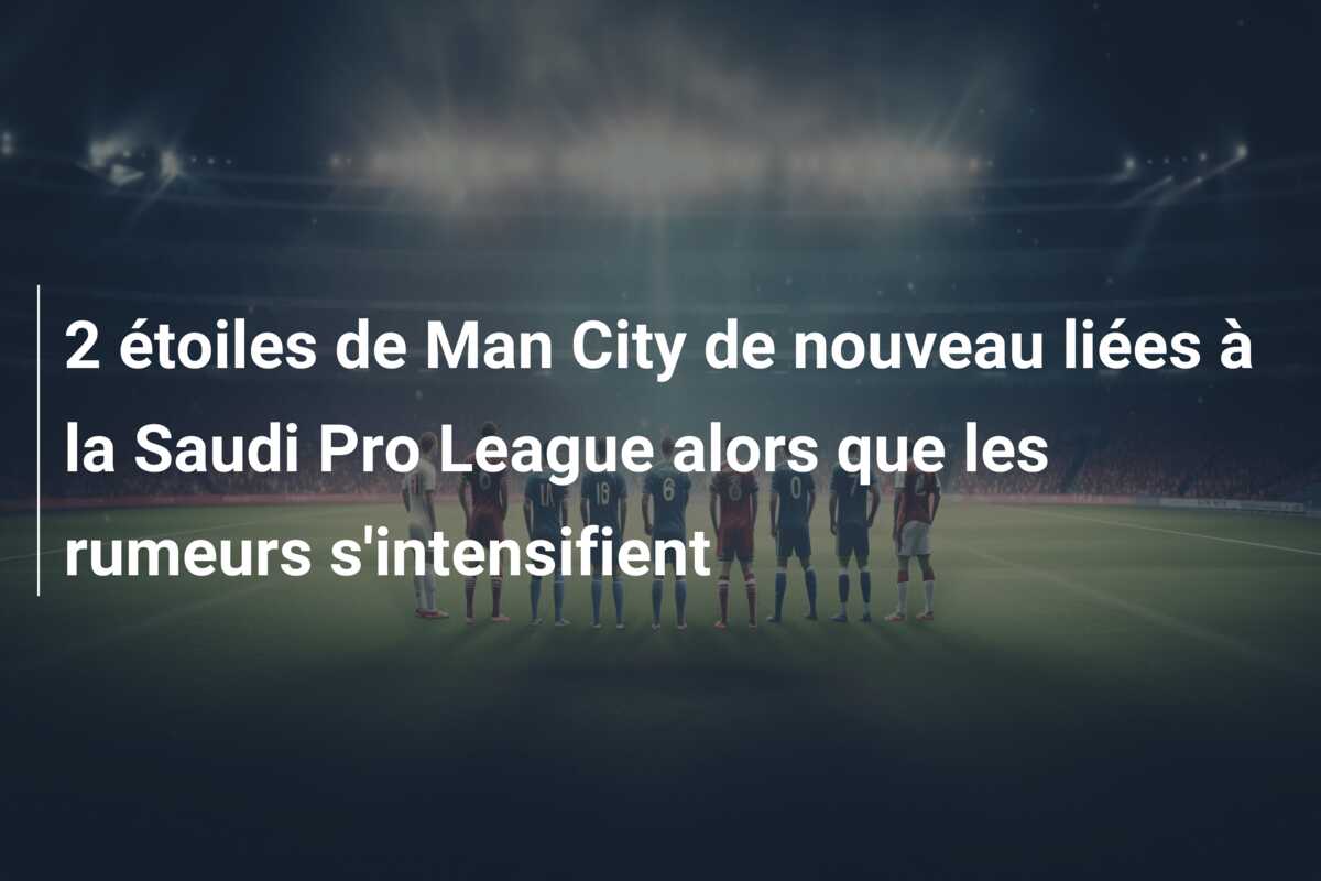 2 étoiles de Man City de nouveau liées à la Saudi Pro League alors que les rumeurs s’intensifient