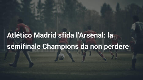 Atlético Madrid sfida l'Arsenal: la semifinale Champions da non perdere