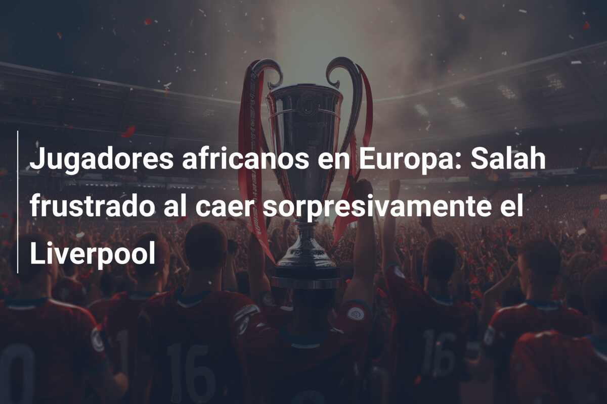Jugadores africanos en Europa: Salah frustrado al caer sorpresivamente el Liverpool